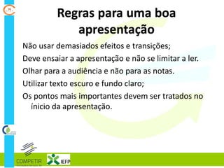 Regras para uma boa
apresentação
Não usar demasiados efeitos e transições;
Deve ensaiar a apresentação e não se limitar a ler.
Olhar para a audiência e não para as notas.
Utilizar texto escuro e fundo claro;
Os pontos mais importantes devem ser tratados no
ínicio da apresentação.
 