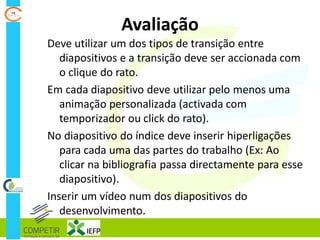 Avaliação
Deve utilizar um dos tipos de transição entre
diapositivos e a transição deve ser accionada com
o clique do rato.
Em cada diapositivo deve utilizar pelo menos uma
animação personalizada (activada com
temporizador ou click do rato).
No diapositivo do índice deve inserir hiperligações
para cada uma das partes do trabalho (Ex: Ao
clicar na bibliografia passa directamente para esse
diapositivo).
Inserir um vídeo num dos diapositivos do
desenvolvimento.
 