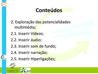 Conteúdos
2. Exploração das potencialidades
multimédia;
2.1. Inserir Vídeos;
2.2. Inserir áudio;
2.3. Inserir som de fundo;
2.4. Inserir narração;
2.5. Inserir Hiperligações;
 