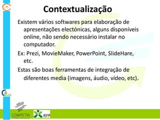 Contextualização
Existem vários softwares para elaboração de
apresentações electónicas, alguns disponíveis
online, não sendo necessário instalar no
computador.
Ex: Prezi, MovieMaker, PowerPoint, SlideHare,
etc.
Estas são boas ferramentas de integração de
diferentes media (imagens, áudio, vídeo, etc).
 