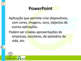 PowerPoint
Aplicação que permite criar diapositivos,
com cores, imagens, sons, objectos de
outras aplicações.
Podem ser criadas apresentações de
empresas, escolares, de episódios da
vida, etc.
 