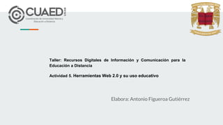 Taller: Recursos Digitales de Información y Comunicación para la
Educación a Distancia
Actividad 5. Herramientas Web 2.0 y su uso educativo
Elabora: Antonio Figueroa Gutiérrez
 