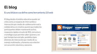 El blog
Es una bitácora se define como herramienta 2.0 web
El blog desde el ámbito educativo puede ser
visto como un espacio de intercambio e
interacción por medio de colaboración real o
colaborativa, es creativo puesto que todos los
participantes deben mantenerlo activo,
respuesta rápida a través de RSS, estructura
cronológica que permite saber quienes y en
qué tiempo han entrado, posibilita tipos
distintos de interacción por medio de su
manejo multimedia, y fomenta una relación
cercana entre alumnos y asesores.
 