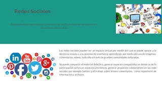 Redes Sociales
Comunidades de usuarios interconectados por medio de diversas herramientas y
dispositivos electrónicos.
Las redes sociales pueden ser un espacio virtual por medio del cual se puede apoyar a la
docencia remota y a su proceso de enseñanza-aprendizaje, por medio del uso de imágenes,
comentarios, videos, todo ello a través de grandes comunidades enlazadas.
Se puede compartir el material didáctico, generar espacios compartidos en donde se de la
participación activa en espacios sincrónicos, generar proyectos colaborativos en las rede
sociales por ejemplo twitter y el trabajo sobre breves comentarios, como repositorio de
información o archivos.
 