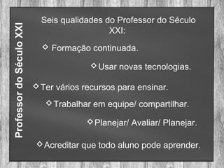 ProfessordoSéculoXXI Seis qualidades do Professor do Século
XXI:
 Formação continuada.
Usar novas tecnologias.
Ter vários recursos para ensinar.
Trabalhar em equipe/ compartilhar.
Planejar/ Avaliar/ Planejar.
Acreditar que todo aluno pode aprender.
 