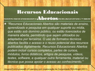 Recursos Educacionais
Abertos
“Recursos Educacionais Abertos são materiais de ensino,
aprendizado e pesquisa em qualquer suporte ou mídia,
que estão sob domínio público, ou estão licenciados de
maneira aberta, permitindo que sejam utilizados ou
adaptados por terceiros. O uso de formatos técnicos
abertos facilita o acesso e o reuso potencial dos recursos
publicados digitalmente. Recursos Educacionais Abertos
podem incluir cursos completos, partes de cursos,
módulos, livros didáticos, artigos de pesquisa, vídeos,
testes, software, e qualquer outra ferramenta, material ou
técnica que possa apoiar o acesso ao conhecimento.”
Unesco/Commonwealth of Learning com colaboração da Comunidade REA-Brasil (2011)
 