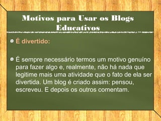 Motivos para Usar os Blogs
Educativos
É divertido:
É sempre necessário termos um motivo genuíno
para fazer algo e, realmente, não há nada que
legitime mais uma atividade que o fato de ela ser
divertida. Um blog é criado assim: pensou,
escreveu. E depois os outros comentam.
 