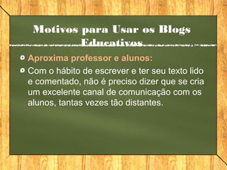 Motivos para Usar os Blogs
Educativos
Aproxima professor e alunos:
Com o hábito de escrever e ter seu texto lido
e comentado, não é preciso dizer que se cria
um excelente canal de comunicação com os
alunos, tantas vezes tão distantes.
 