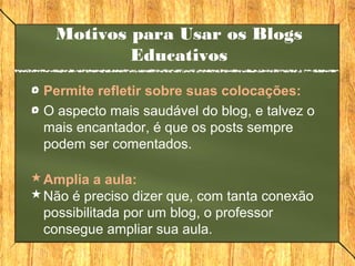 Motivos para Usar os Blogs
Educativos
Permite refletir sobre suas colocações:
O aspecto mais saudável do blog, e talvez o
mais encantador, é que os posts sempre
podem ser comentados.
Amplia a aula:
Não é preciso dizer que, com tanta conexão
possibilitada por um blog, o professor
consegue ampliar sua aula.
 