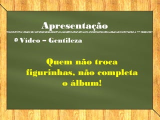 Apresentação
Vídeo – Gentileza
Quem não troca
figurinhas, não completa
o álbum!
 