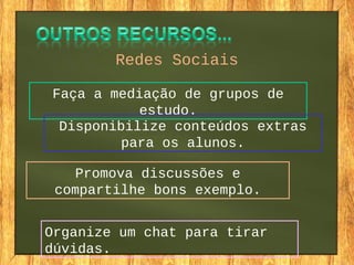 Redes Sociais
Faça a mediação de grupos de
estudo.
Disponibilize conteúdos extras
para os alunos.
Promova discussões e
compartilhe bons exemplo.
Organize um chat para tirar
dúvidas.
 