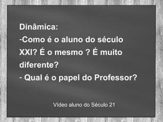 Dinâmica:
-Como é o aluno do século
XXI? É o mesmo ? É muito
diferente?
- Qual é o papel do Professor?
Vídeo aluno do Século 21.
 