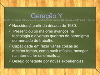 Geração Y
Nascidos à partir da década de 1980.
 Presenciou os maiores avanços na
tecnologia e diversas quebras de paradigma
do mercado de trabalho.
Capacidade em fazer várias coisas ao
mesmo tempo, como ouvir música, navegar
na internet, ler os e-mails ...
Desejo constante por novas experiências.
 