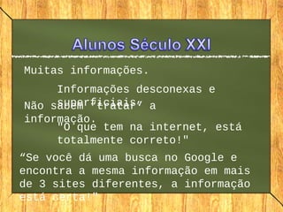Muitas informações.
Informações desconexas e
superficiais.Não sabem “tratar” a
informação.
"O que tem na internet, está
totalmente correto!"
“Se você dá uma busca no Google e
encontra a mesma informação em mais
de 3 sites diferentes, a informação
está certa!"
 