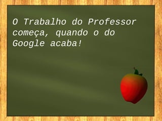 O Trabalho do Professor
começa, quando o do
Google acaba!
 