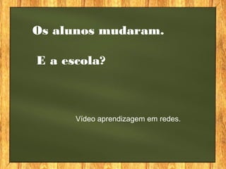 Os alunos mudaram.
E a escola?
Vídeo aprendizagem em redes.
 