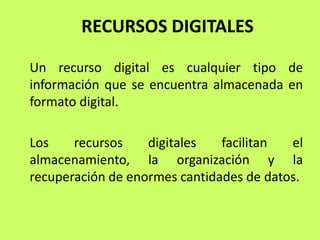 RECURSOS DIGITALES

Un recurso digital es cualquier tipo de
información que se encuentra almacenada en
formato digital.

Los    recursos    digitales   facilitan  el
almacenamiento, la organización y la
recuperación de enormes cantidades de datos.
 