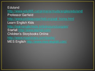 Eduland
http://www.edu365.cat/primaria/muds/angles/eduland/
Professor Garfield
http://www.professorgarfield.org/pgf_home.html
Learn English Kids
http://learnenglishkids.britishcouncil.org/en/
Starfall http://www.starfall.com/
Children’s Storybooks Online
http://www.magickeys.com/books/
MES English http://www.mes-english.com/
 