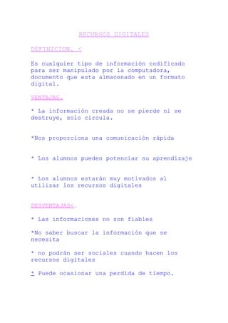 RECURSOS DIGITALES
DEFINICION. <
Es cualquier tipo de información codificado
para ser manipulado por la computadora,
documento que esta almacenado en un formato
digital.
VENTAJAS.
* La información creada no se pierde ni se
destruye, solo circula.
*Nos proporciona una comunicación rápida
* Los alumnos pueden potenciar su aprendizaje
* Los alumnos estarán muy motivados al
utilizar los recursos digitales
DESVENTAJAS<.
* Las informaciones no son fiables
*No saber buscar la información que se
necesita
* no podrán ser sociales cuando hacen los
recursos digitales
* Puede ocasionar una perdida de tiempo.