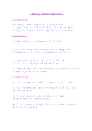 HERRAMIENTAS DIGITALES
DEFINICION
Son todo aquel software o programas
intangibles o dispositivos, donde le damos
uso y realizamos todo tipo de actividades,
VENTAJAS <
1. Los alumnos estaremos motivados.
2. El alumno puede interactuar, se puede
comunicar, con otros compañeros del aula.
3. permiten obtener un alto grado de
interdisciplinario en el archivo
4. Lograr que los estudiantes pierdan el miedo
sobre algunas materiales
DESVENTAJAS
1. EL interés al estudio puede sustituirse.
2. La información que encontramos en la web
no son fiables
3. El exceso del uso puede ocasionar
aislamiento de estudiantes.
4. Si no puedes manejarlo bien puede ocasionar
perdida de tiempo