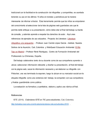 tradicional con la facilidad en la construcción de infografías y compartirlas, es acertada
teniendo su uso en los últimos 15 años en revistas y periódicos por la manera
interesante de informar al lector. Ésta herramienta permite que los niños se empoderen
del conocimiento al seleccionar de la lista de páginas web guardadas una que le
permita darle enfoque a su presentación, cómo debe citar al final del trabajo su fuente
de consulta, y además aprende a respetar los derechos de autor. Aquí unas
referencias de ejemplos de uso educativo. Proyecto de Literatura: Literatura
infográfica a la vanguardia – Profesor Juan Camilo López García - Instituto Nuestra
Señora de la Asunción, Cali, Colombia y WebQuest Educación Ambiental: El Río
Tajo en Madrid – Profesor René Rodríguez, Centro de Formación Ambiental del
Profesorado La Chimenea, España.
Del trabajo colaborativo tanto de su docente como de sus compañeros aprende a
ubicar, seleccionar información relevante y diseñar su presentación, al final del trabajo
con la página web, sacan la información necesaria y así elaboran su infografía con
Piktochar, una vez terminada la exponen, luego la ubican en su marcador social con la
etiqueta infografía como una evidencia del trabajo, la comparten con sus compañeros
y finaliza guardándola como pública.
La evaluación es formativa y cuantitativa, elaboro y aplico una rúbrica al final.
Referencias
ISTE (2016). Estándares ISTE en TIC para estudiantes. Cali, Colombia.
http://eduteka.icesi.edu.co/articulos/estandares-iste-estudiantes-2016 .
 