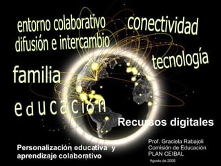 Recursos digitales Prof. Graciela Rabajoli Comisión de Educación  PLAN CEIBAL    Agosto de 2008 Personalización educativa  y  aprendizaje colaborativo entorno colaborativo difusión e intercambio tecnología familia conectividad educación  