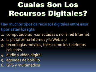 Cuales Son Los Recursos Digitales? Hay muchos tipos de recursos digitales entre esos tipos están los sgts:computadoras  -conectadas o no la red Internetla plataforma Internet y la Web 2.0tecnologías móviles, tales como los teléfonos celularesaudio y video digitalagendas de bolsilloGPS y multimedios