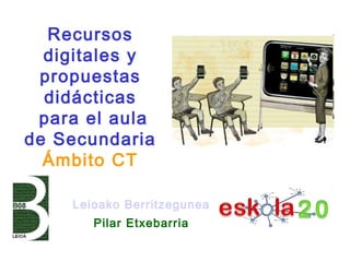 Leioako Berritzegunea
Pilar Etxebarria
Recursos
digitales y
propuestas
didácticas
para el aula
de Secundaria
Ámbito CT
 