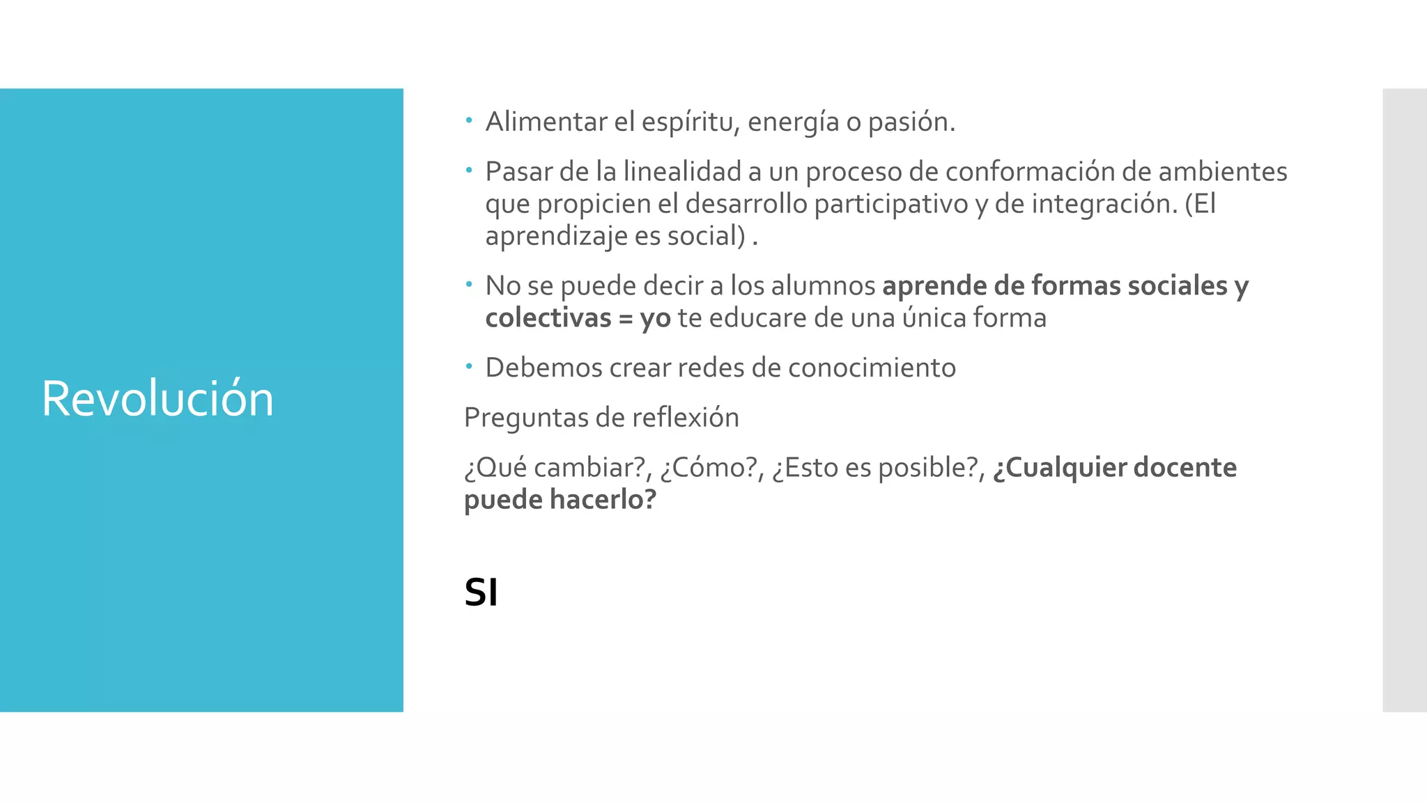 Revolución
 Alimentar el espíritu, energía o pasión.
 Pasar de la linealidad a un proceso de conformación de ambientes
que propicien el desarrollo participativo y de integración. (El
aprendizaje es social) .
 No se puede decir a los alumnos aprende de formas sociales y
colectivas = yo te educare de una única forma
 Debemos crear redes de conocimiento
Preguntas de reflexión
¿Qué cambiar?, ¿Cómo?, ¿Esto es posible?, ¿Cualquier docente
puede hacerlo?
SI
 