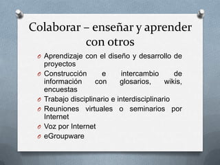Colaborar – enseñar y aprender
          con otros
 O Aprendizaje con el diseño y desarrollo de
     proyectos
 O   Construcción       e      intercambio      de
     información      con     glosarios,     wikis,
     encuestas
 O   Trabajo disciplinario e interdisciplinario
 O   Reuniones virtuales o seminarios por
     Internet
 O   Voz por Internet
 O   eGroupware
 