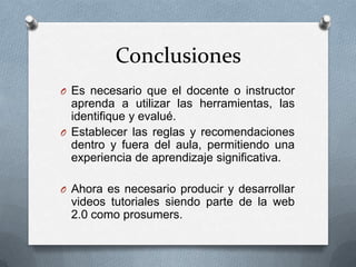 Conclusiones
O Es necesario que el docente o instructor
  aprenda a utilizar las herramientas, las
  identifique y evalué.
O Establecer las reglas y recomendaciones
  dentro y fuera del aula, permitiendo una
  experiencia de aprendizaje significativa.

O Ahora es necesario producir y desarrollar
 videos tutoriales siendo parte de la web
 2.0 como prosumers.
 