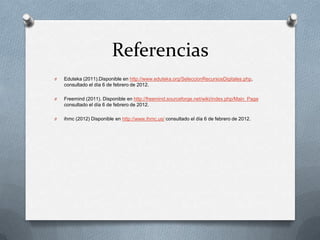 Referencias
O   Eduteka (2011).Disponible en http://www.eduteka.org/SeleccionRecursosDigitales.php,
    consultado el día 6 de febrero de 2012.

O   Freemind (2011). Disponible en http://freemind.sourceforge.net/wiki/index.php/Main_Page
    consultado el día 6 de febrero de 2012.

O   ihmc (2012) Disponible en http://www.ihmc.us/ consultado el día 6 de febrero de 2012.
 