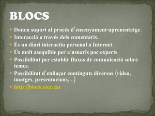Donen suport al procés d’ensenyament-aprenentatge. Interacció a través dels comentaris. És un diari interactiu personal a Internet. Ús molt asequible per a usuaris poc experts Possibilitat per establir fluxos de comunicació sobre temes. Possibilitat d’enllaçar continguts diversos (vídeo, imatges, presentacions,...) http://blocs.xtec.cat 