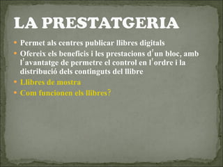 Permet als centres publicar llibres digitals Ofereix els beneficis i les prestacions d’un bloc, amb l’avantatge de permetre el control en l’ordre i la distribució dels continguts del llibre Llibres de mostra Com funcionen els llibres? 