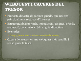Proposta didàctic de recerca guiada, que utilitza principalment recursos d’Internet Estructura fixa: portada, introducció, tasques, procés, avaluació, conclusió, crèdits i guia didàctica. Exemples: http://www.xtec.cat/recursos/webquests/ Cacera del tresor: és una webquest més senzilla i sense guiar la tasca. 