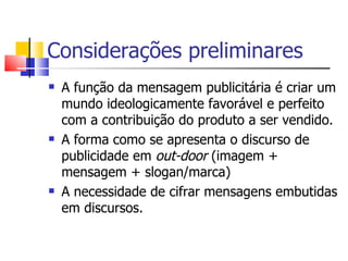 Considerações preliminares A função da mensagem publicitária é criar um mundo ideologicamente favorável e perfeito com a contribuição do produto a ser vendido.  A forma como se apresenta o discurso de publicidade em  out-door  (imagem + mensagem + slogan/marca)  A necessidade de cifrar mensagens embutidas em discursos. 