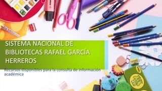 SISTEMA NACIONAL DE
BIBLIOTECAS RAFAEL GARCÍA
HERREROS
Recursos disponibles para la consulta de información
académica
 