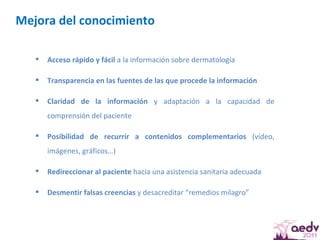 Mejora del conocimiento  Acceso rápido y fácil  a la información sobre dermatología Transparencia en las fuentes de las que procede la información Claridad de la información  y adaptación a la capacidad de comprensión del paciente  Posibilidad de recurrir a contenidos complementarios  (vídeo, imágenes, gráficos…)  Redireccionar al paciente  hacia una asistencia sanitaria adecuada  Desmentir falsas creencias  y desacreditar “remedios milagro” 