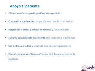 Apoyo al paciente  Ofrecer  canales de participación y de expresión  Compartir experiencias  con personas en la misma situación Responder a dudas y aclarar conceptos  y falsos temores  Evitar la sensación de aislamiento  con respecto a la patología  Ser visibles en la Red  y servir de guía para otros pacientes  Contar con una voz “humana”  capaz de informar acerca de la psoriasis  