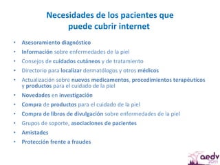 Necesidades de los pacientes que puede cubrir internet  Asesoramiento   diagnóstico  Información  sobre enfermedades de la piel  Consejos de  cuidados cutáneos  y de tratamiento Directorio para  localizar  dermatólogos y otros  médicos Actualización sobre  nuevos medicamentos ,  procedimientos terapéuticos  y  productos  para el cuidado de la piel Novedades  en  investigación Compra  de  productos  para el cuidado de la piel Compra de libros de divulgación  sobre enfermedades de la piel Grupos de soporte,  asociaciones de pacientes Amistades Protección frente a fraudes 