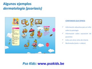 Algunos ejemplos dermatología (psoriasis) Pso Kids :  www.psokids.be   CONTENIDOS QUE OFRECE Información educativa para el niño sobre la patología Información sobre asociación de pacientes Links con otros sitios de interés Multimedia (texto + vídeos) 