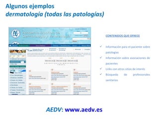 Algunos ejemplos dermatología (todas las patologías) AEDV :  www.aedv.es   CONTENIDOS QUE OFRECE Información para el paciente sobre patologías Información sobre asociaciones de pacientes Links con otros sitios de interés Búsqueda de profesionales sanitarios 