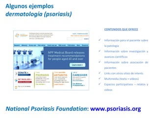Algunos ejemplos dermatología (psoriasis) National Psoriasis Foundation :  www.psoriasis.org   CONTENIDOS QUE OFRECE Información para el paciente sobre la patología Información sobre investigación y avances científicos Información sobre asociación de pacientes Links con otros sitios de interés Multimedia (texto + vídeos) Espacios participativos – relatos y vídeos 