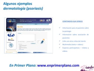 Algunos ejemplos dermatología (psoriasis) En Primer Plano :  www.enprimerplano.com   CONTENIDOS QUE OFRECE Información para el paciente sobre la patología Información sobre asociación de pacientes Links con otros sitios de interés Multimedia (texto + vídeos) Espacios participativos – relatos y vídeos 