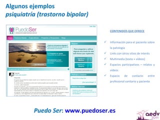 Algunos ejemplos psiquiatría (trastorno bipolar) Puedo Ser :  www.puedoser.es   CONTENIDOS QUE OFRECE Información para el paciente sobre la patología Links con otros sitios de interés Multimedia (texto + vídeos) Espacios participativos – relatos y vídeos Espacio de contacto entre profesional sanitario y paciente 