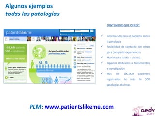 Algunos ejemplos todas las patologías PLM :  www.patientslikeme.com   CONTENIDOS QUE OFRECE Información para el paciente sobre la patología Posibilidad de contacto con otros para compartir experiencias Multimedia (texto + vídeos) Espacios dedicados a tratamientos e investigación Más de 100.000 pacientes registrados de más de 500 patologías distintas 