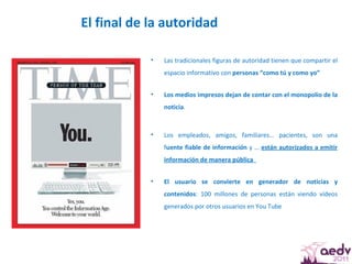 El final de la autoridad  Las tradicionales figuras de autoridad tienen que compartir el espacio informativo con  personas “como tú y como yo” Los medios impresos dejan de contar con el monopolio de la noticia .  Los empleados, amigos, familiares… pacientes, son una f uente fiable de información  y …  están autorizados a emitir información de manera pública  El usuario se convierte en generador de noticias y contenidos : 100 millones de personas están viendo vídeos generados por otros usuarios en You Tube 