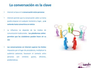 La conversación es la clave Internet se basa en la  conversación entre personas Internet permite que la conversación sobre un tema pueda empezar en cualquier momento y lugar…  y se extienda hasta convertirse en noticia La influencia no depende de los medios de comunicación tradicionales.  Las plataformas online  permiten que los ciudadanos puedan hacer oír su voz Las conversaciones en Internet superan los límites  impuestos por el lugar de procedencia, multiplican la audiencia potencial, favorecen el contacto entre personas con similares gustos, aficiones, problemáticas.  