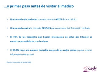 ...y primer paso antes de visitar al médico  Uno de cada seis pacientes  consulta Internet  ANTES  de ir al médico. Uno de cada cuatro  lo consulta  DESPUÉS  para contrastar la información recibida El 73% de los españoles que buscan información de salud por Internet se muestra muy satisfecho con la misma   El  83,3% tiene una opinión favorable acerca de las redes sociales  como recurso informativo sobre salud  (Fuente: Universidad de Alcalá, 2009)  