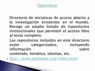 Directorio de iniciativas de acceso abierto a
    la investigación existentes en el mundo.
    Recoge un amplio listado de repositorios
    institucionales que permiten el acceso libre
    al texto completo.
    Los repositorios incluidos en este directorio
    están        categorizados,       incluyendo
    información                            sobre
    contenido, temática, idiomas, etc.
   http://www.opendoar.org/index.html
 